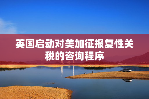 英国启动对美加征报复性关税的咨询程序