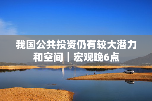 我国公共投资仍有较大潜力和空间｜宏观晚6点