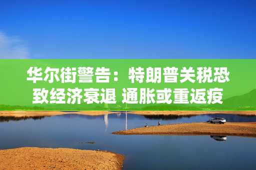 华尔街警告：特朗普关税恐致经济衰退 通胀或重返疫情时期高位