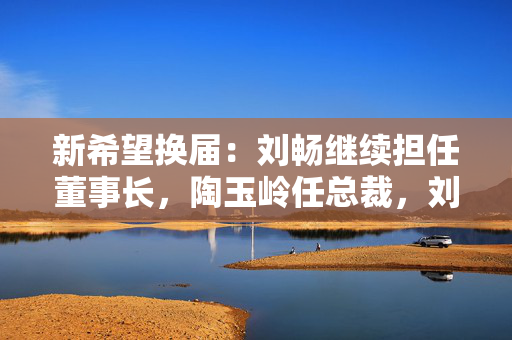 新希望换届：刘畅继续担任董事长，陶玉岭任总裁，刘永好不再担任董事