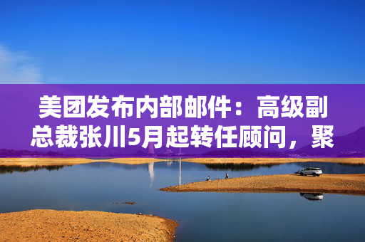 美团发布内部邮件：高级副总裁张川5月起转任顾问，聚焦战略、组织和出海
