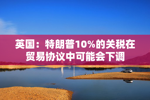 英国：特朗普10%的关税在贸易协议中可能会下调