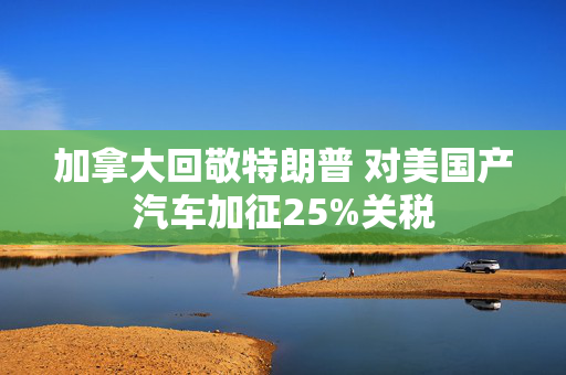加拿大回敬特朗普 对美国产汽车加征25%关税