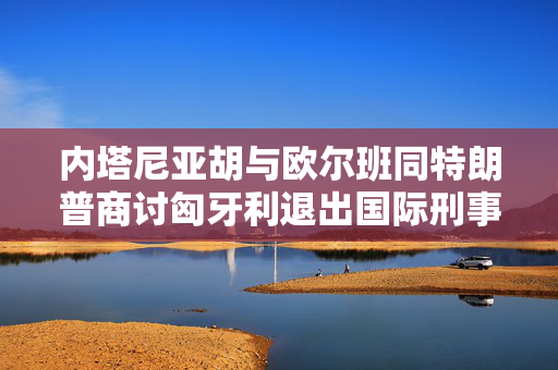 内塔尼亚胡与欧尔班同特朗普商讨匈牙利退出国际刑事法院