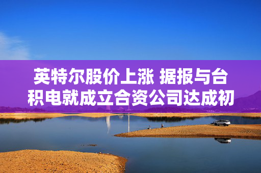 英特尔股价上涨 据报与台积电就成立合资公司达成初步协议