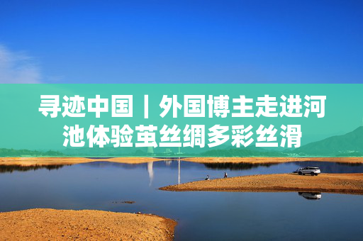 寻迹中国｜外国博主走进河池体验茧丝绸多彩丝滑