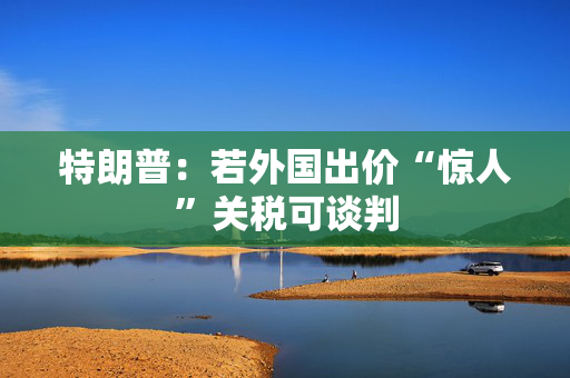 特朗普：若外国出价“惊人”关税可谈判
