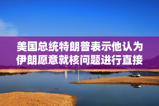 美国总统特朗普表示他认为伊朗愿意就核问题进行直接谈判