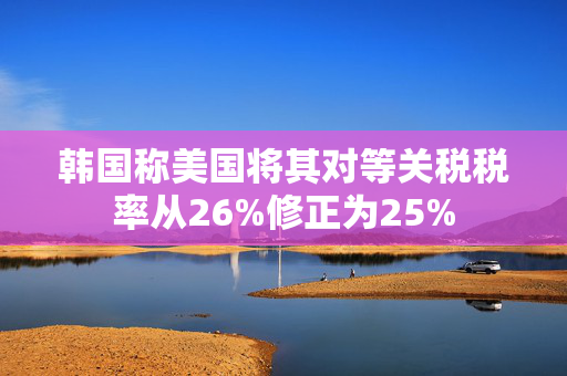 韩国称美国将其对等关税税率从26%修正为25%