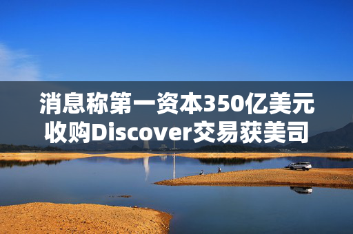 消息称第一资本350亿美元收购Discover交易获美司法部批准