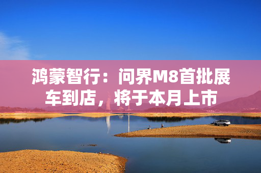 鸿蒙智行：问界M8首批展车到店，将于本月上市