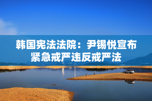 韩国宪法法院：尹锡悦宣布紧急戒严违反戒严法