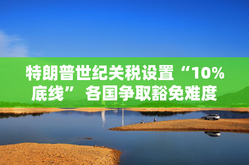 特朗普世纪关税设置“10%底线” 各国争取豁免难度升级