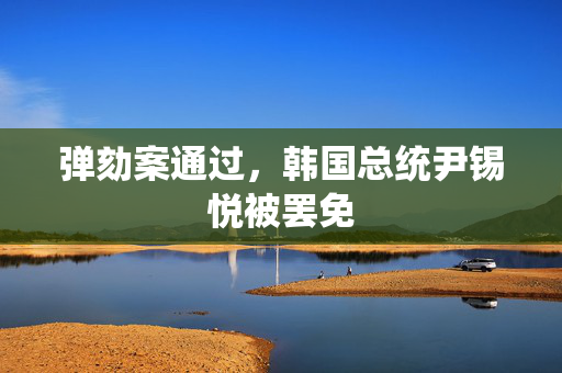 弹劾案通过，韩国总统尹锡悦被罢免