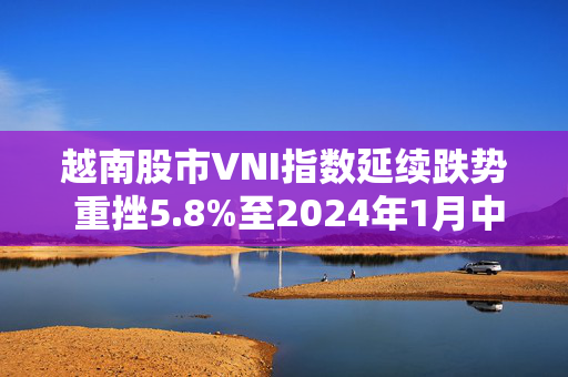 越南股市VNI指数延续跌势 重挫5.8%至2024年1月中旬以来最低