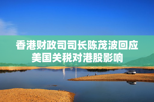 香港财政司司长陈茂波回应美国关税对港股影响