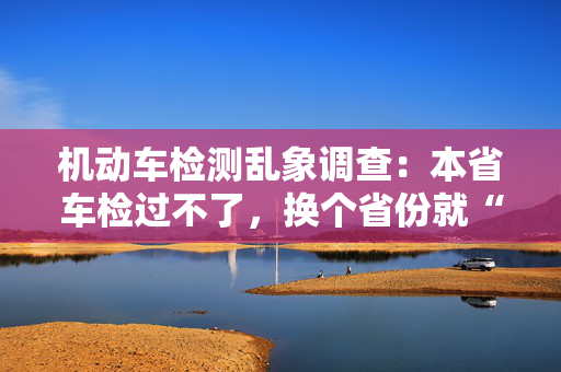 机动车检测乱象调查：本省车检过不了，换个省份就“通关”？