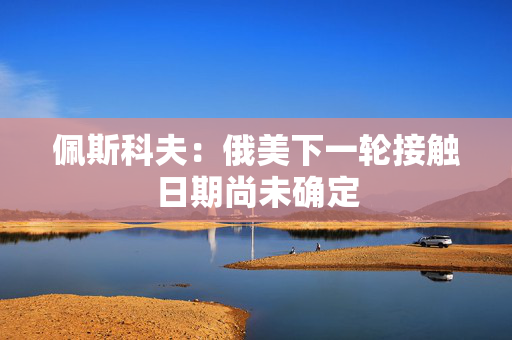 佩斯科夫：俄美下一轮接触日期尚未确定