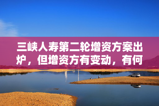 三峡人寿第二轮增资方案出炉，但增资方有变动，有何考虑？公司回应