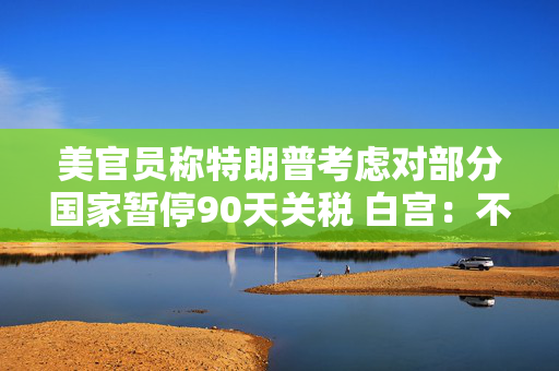 美官员称特朗普考虑对部分国家暂停90天关税 白宫：不清楚
