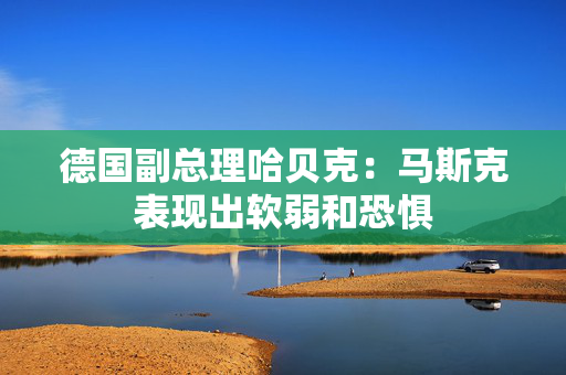 德国副总理哈贝克：马斯克表现出软弱和恐惧