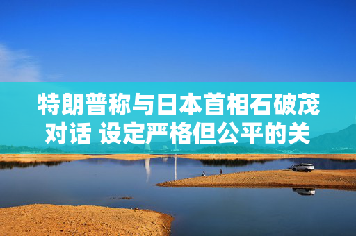 特朗普称与日本首相石破茂对话 设定严格但公平的关税谈判参数