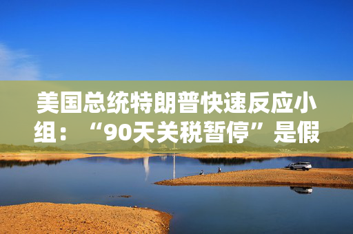 美国总统特朗普快速反应小组：“90天关税暂停”是假新闻