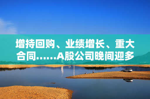 增持回购、业绩增长、重大合同……A股公司晚间迎多重利好释放