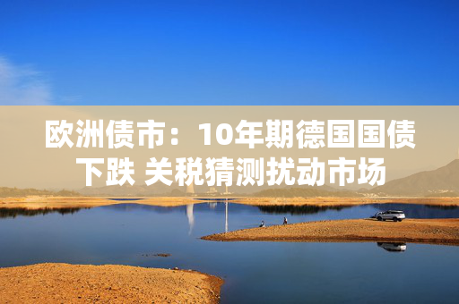欧洲债市：10年期德国国债下跌 关税猜测扰动市场