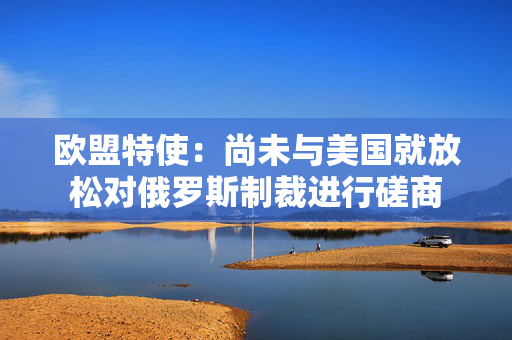 欧盟特使：尚未与美国就放松对俄罗斯制裁进行磋商