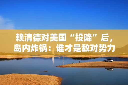 赖清德对美国“投降”后，岛内炸锅：谁才是敌对势力？