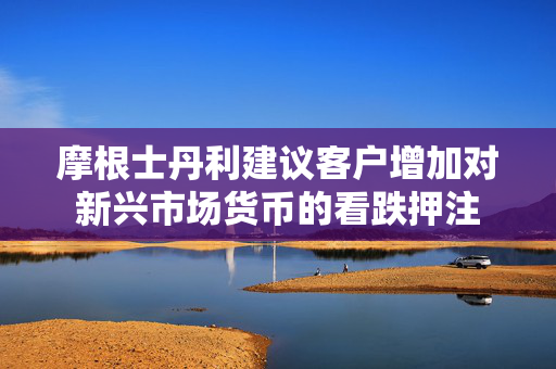 摩根士丹利建议客户增加对新兴市场货币的看跌押注