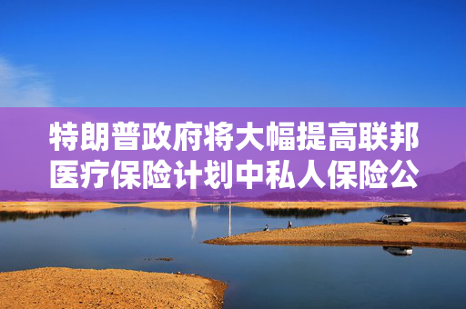 特朗普政府将大幅提高联邦医疗保险计划中私人保险公司的赔付率