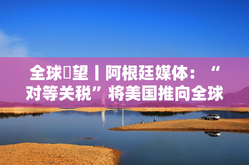 全球瞭望丨阿根廷媒体：“对等关税”将美国推向全球对立面