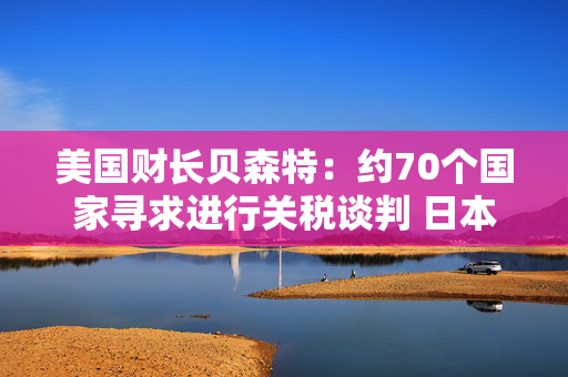 美国财长贝森特：约70个国家寻求进行关税谈判 日本将获得优先待遇