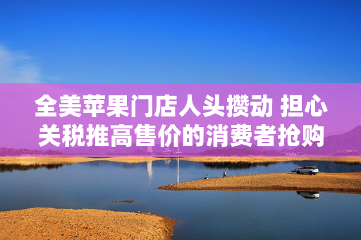全美苹果门店人头攒动 担心关税推高售价的消费者抢购iPhone