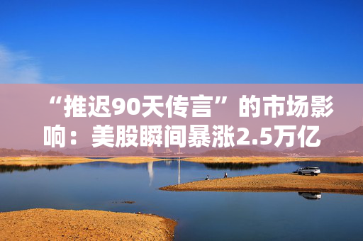 “推迟90天传言”的市场影响：美股瞬间暴涨2.5万亿美元，但只持续了七分钟