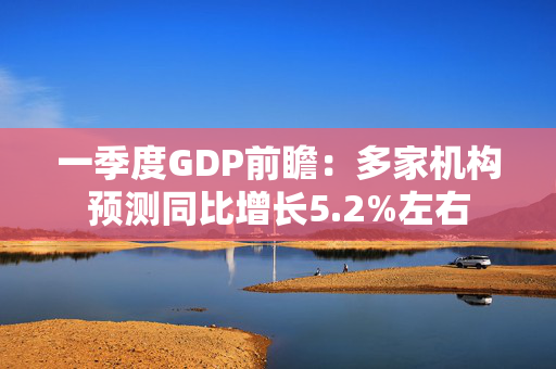 一季度GDP前瞻：多家机构预测同比增长5.2%左右