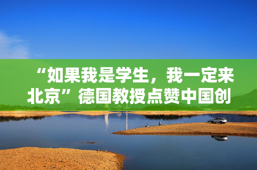 “如果我是学生，我一定来北京”德国教授点赞中国创新氛围