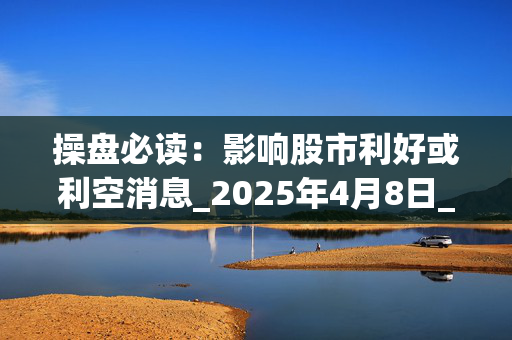 操盘必读：影响股市利好或利空消息_2025年4月8日_财经新闻