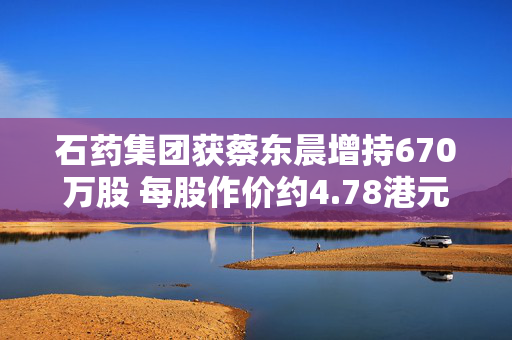 石药集团获蔡东晨增持670万股 每股作价约4.78港元