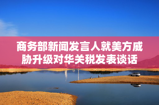 商务部新闻发言人就美方威胁升级对华关税发表谈话