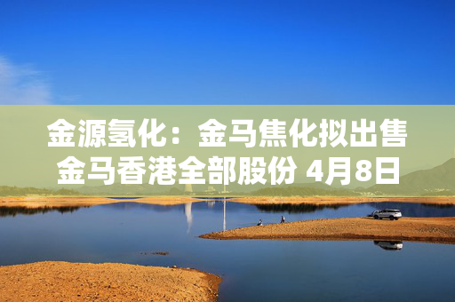金源氢化：金马焦化拟出售金马香港全部股份 4月8日上午起复牌