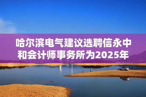 哈尔滨电气建议选聘信永中和会计师事务所为2025年度核数师