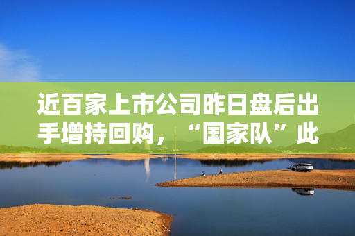 近百家上市公司昨日盘后出手增持回购，“国家队”此前相继宣布增持