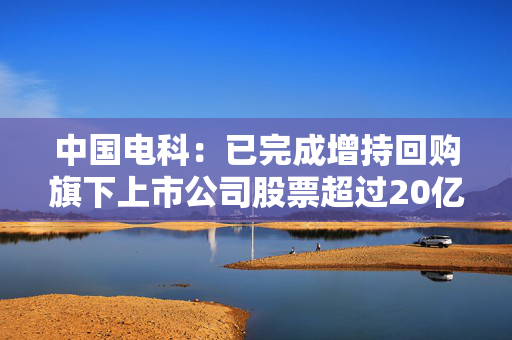 中国电科：已完成增持回购旗下上市公司股票超过20亿元