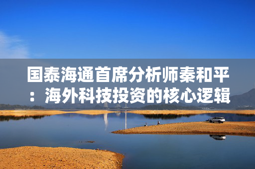 国泰海通首席分析师秦和平：海外科技投资的核心逻辑是以个股的确定性来应对市场的不确定性