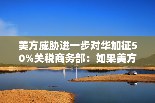 美方威胁进一步对华加征50%关税商务部：如果美方一意孤行中方必将奉陪到底