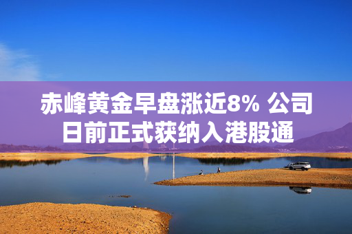 赤峰黄金早盘涨近8% 公司日前正式获纳入港股通