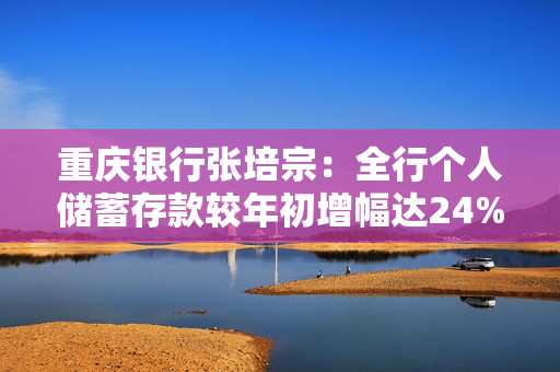 重庆银行张培宗：全行个人储蓄存款较年初增幅达24% 消费贷在全市负增长3%的背景下逆势增长了5%